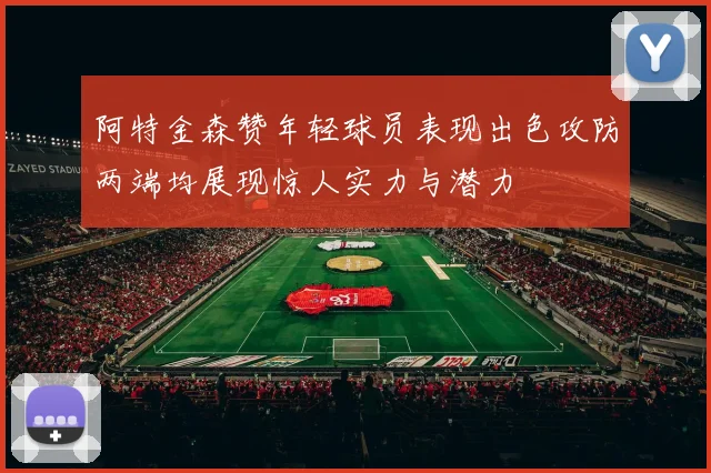 阿特金森赞年轻球员表现出色攻防两端均展现惊人实力与潜力