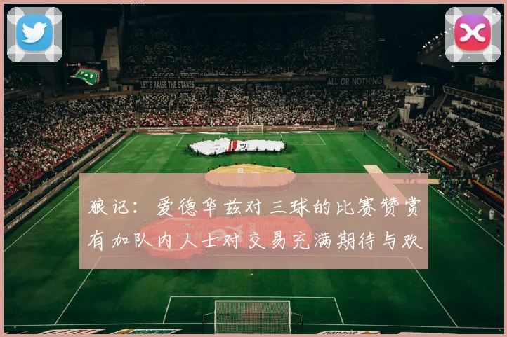 狼记：爱德华兹对三球的比赛赞赏有加队内人士对交易充满期待与欢欣