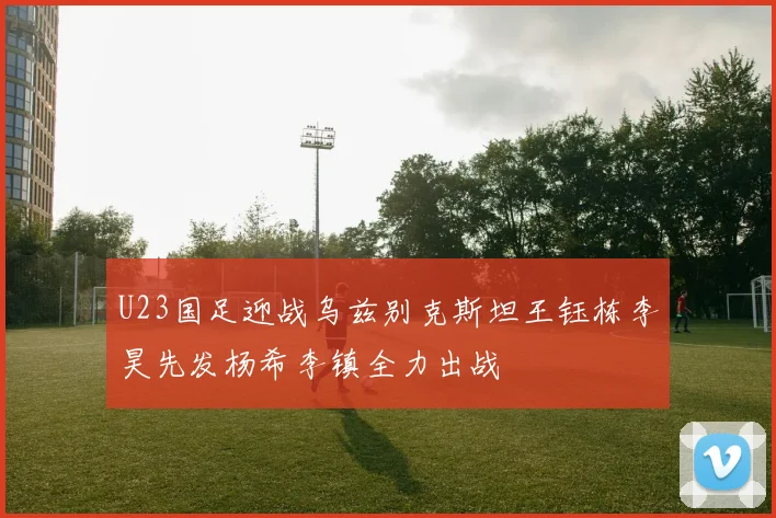 U23国足迎战乌兹别克斯坦王钰栋李昊先发杨希李镇全力出战