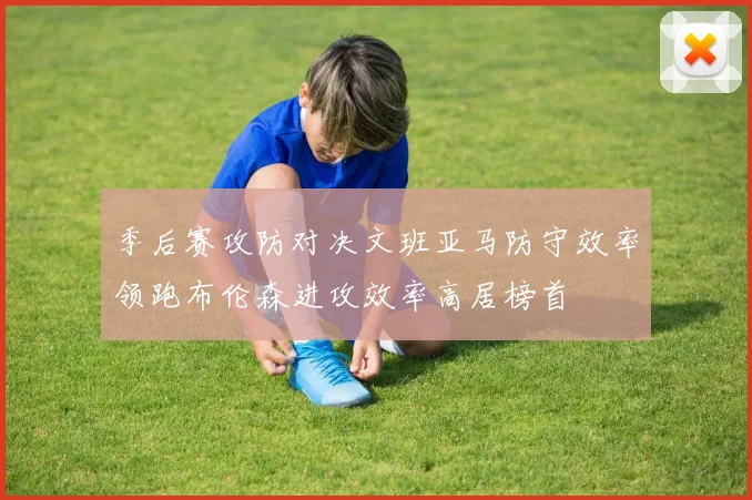 季后赛攻防对决文班亚马防守效率领跑布伦森进攻效率高居榜首