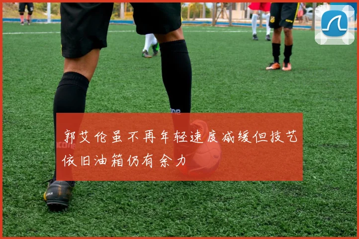 郭艾伦虽不再年轻速度减缓但技艺依旧油箱仍有余力