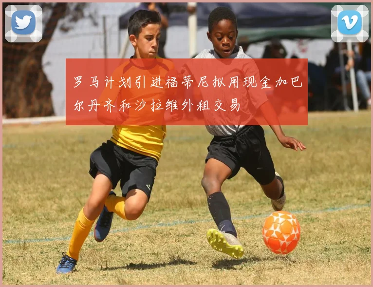 罗马计划引进福蒂尼拟用现金加巴尔丹齐和沙拉维外租交易