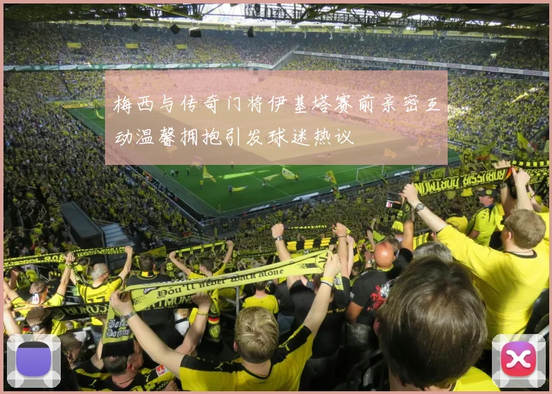 梅西与传奇门将伊基塔赛前亲密互动温馨拥抱引发球迷热议