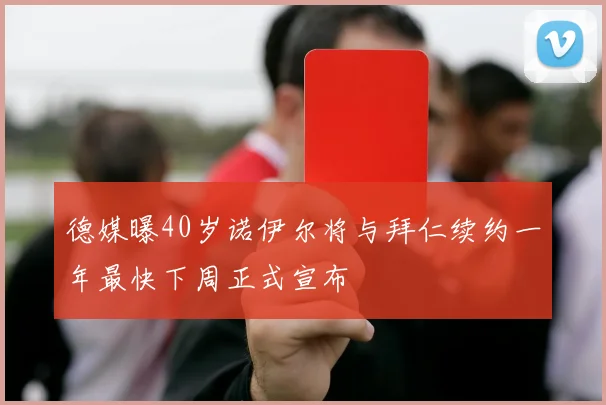 德媒曝40岁诺伊尔将与拜仁续约一年最快下周正式宣布