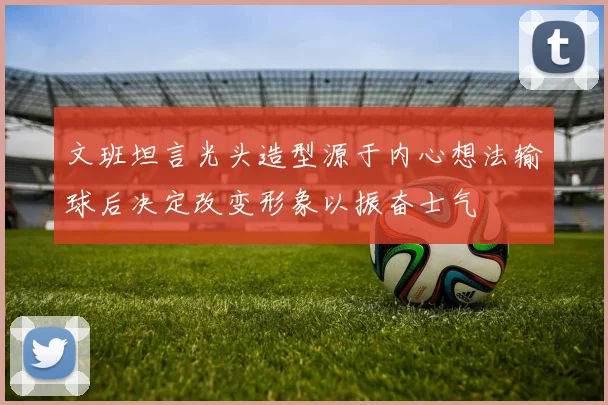 文班坦言光头造型源于内心想法输球后决定改变形象以振奋士气