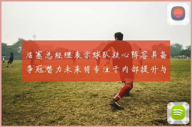 活塞总经理表示球队核心阵容具备争冠潜力未来将专注于内部提升与发展