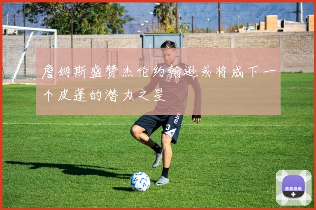 詹姆斯盛赞杰伦约翰逊或将成下一个皮蓬的潜力之星