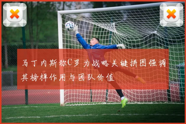 马丁内斯称C罗为战略关键拼图强调其榜样作用与团队价值