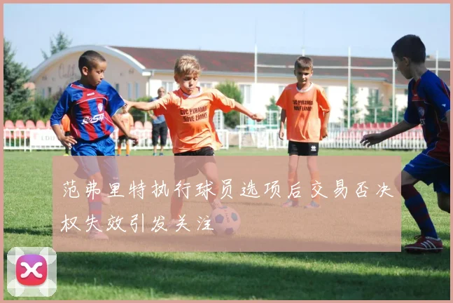 范弗里特执行球员选项后交易否决权失效引发关注