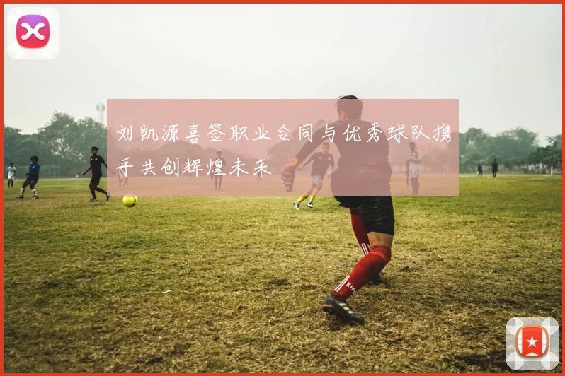 刘凯源喜签职业合同与优秀球队携手共创辉煌未来